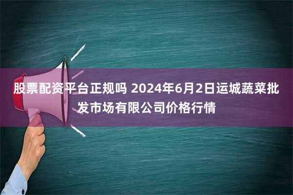 股票配资平台正规吗 2024年6月2日运城蔬菜批发市场有限公司价格行情