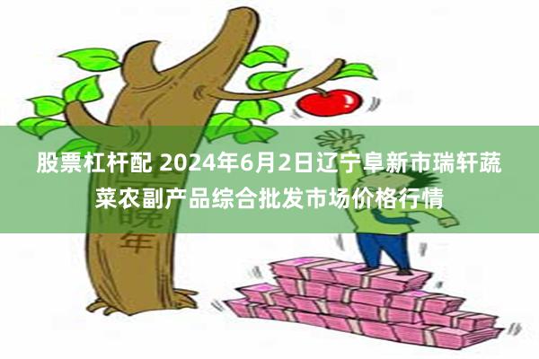 股票杠杆配 2024年6月2日辽宁阜新市瑞轩蔬菜农副产品综合批发市场价格行情