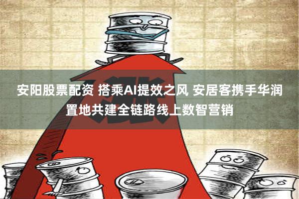 安阳股票配资 搭乘AI提效之风 安居客携手华润置地共建全链路线上数智营销