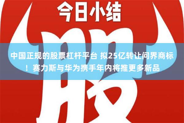 中国正规的股票杠杆平台 拟25亿转让问界商标！赛力斯与华为携手年内将推更多新品