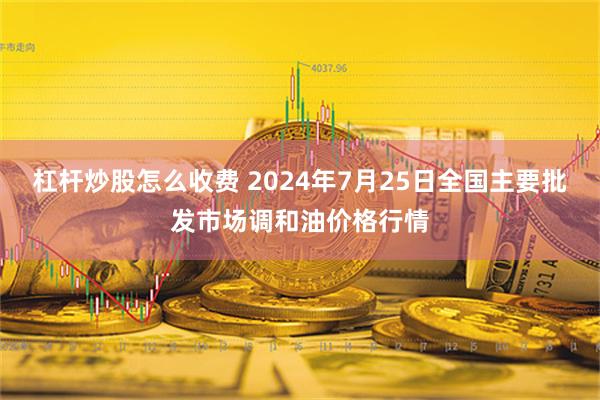 杠杆炒股怎么收费 2024年7月25日全国主要批发市场调和油价格行情