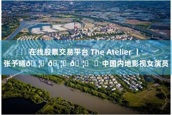 在线股票交易平台 The Atelier 丨 张予曦🦋🦋🦋 ✨中国内地影视女演员