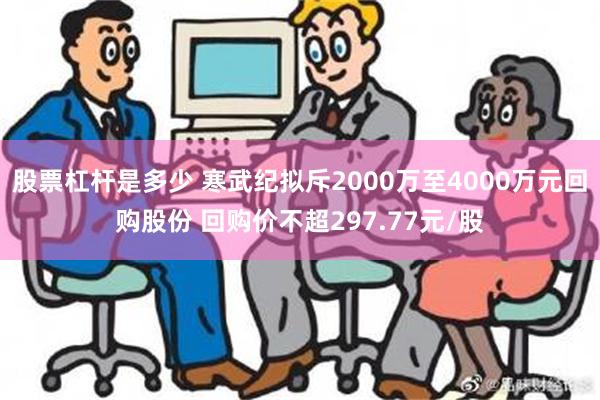 股票杠杆是多少 寒武纪拟斥2000万至4000万元回购股份 回购价不超297.77元/股