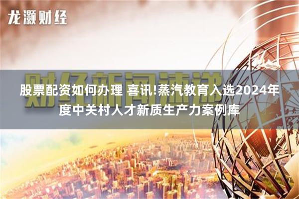 股票配资如何办理 喜讯!蒸汽教育入选2024年度中关村人才新质生产力案例库