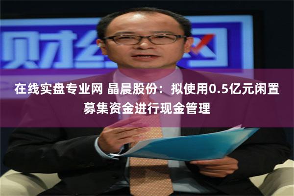 在线实盘专业网 晶晨股份：拟使用0.5亿元闲置募集资金进行现金管理