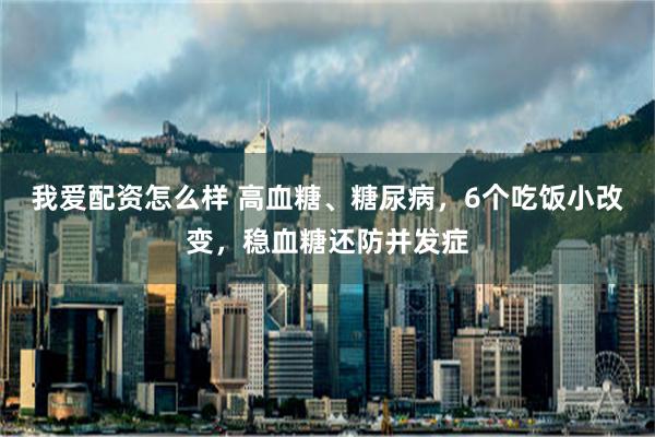 我爱配资怎么样 高血糖、糖尿病，6个吃饭小改变，稳血糖还防并发症