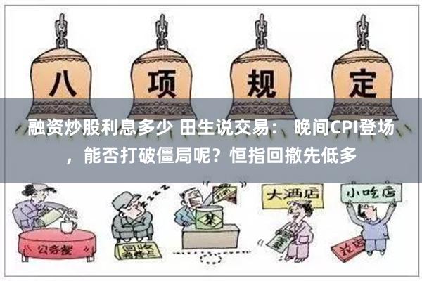 融资炒股利息多少 田生说交易： 晚间CPI登场，能否打破僵局呢？恒指回撤先低多