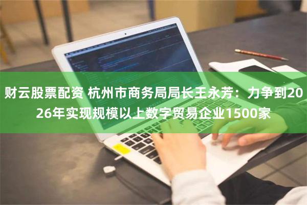 财云股票配资 杭州市商务局局长王永芳：力争到2026年实现规模以上数字贸易企业1500家