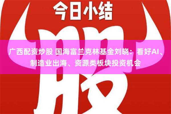 广西配资炒股 国海富兰克林基金刘晓：看好AI、制造业出海、资源类板块投资机会