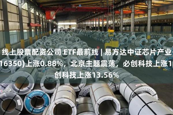 线上股票配资公司 ETF最前线 | 易方达中证芯片产业ETF(516350)上涨0.88%，北京主题震荡，必创科技上涨13.56%