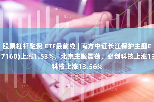 股票杠杆融资 ETF最前线 | 南方中证长江保护主题ETF(517160)上涨1.53%，北京主题震荡，必创科技上涨13.56%