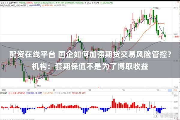 配资在线平台 国企如何加强期货交易风险管控？机构：套期保值不是为了博取收益