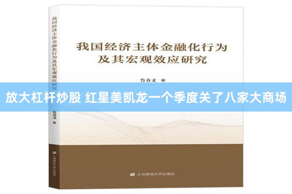 放大杠杆炒股 红星美凯龙一个季度关了八家大商场