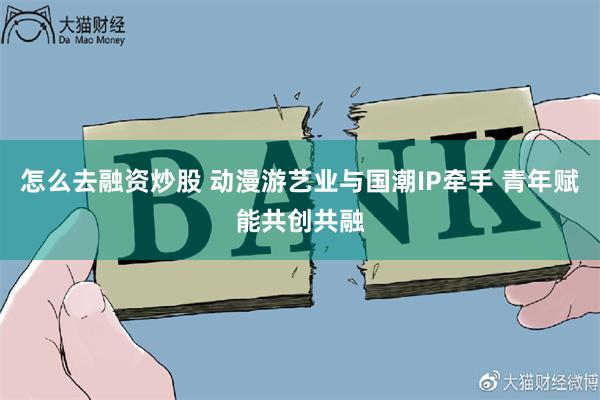 怎么去融资炒股 动漫游艺业与国潮IP牵手 青年赋能共创共融