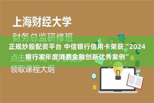 正规炒股配资平台 中信银行信用卡荣获“2024银行家年度消费金融创新优秀案例”