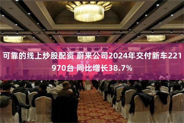 可靠的线上炒股配资 蔚来公司2024年交付新车221970台 同比增长38.7%