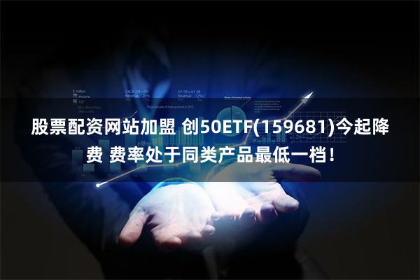 股票配资网站加盟 创50ETF(159681)今起降费 费率处于同类产品最低一档！