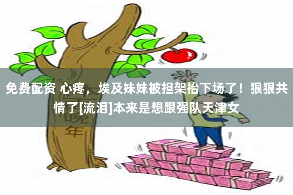 免费配资 心疼，埃及妹妹被担架抬下场了！狠狠共情了[流泪]本来是想跟强队天津女