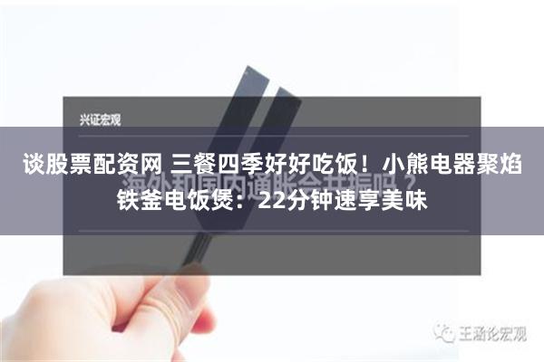 谈股票配资网 三餐四季好好吃饭！小熊电器聚焰铁釜电饭煲：22分钟速享美味