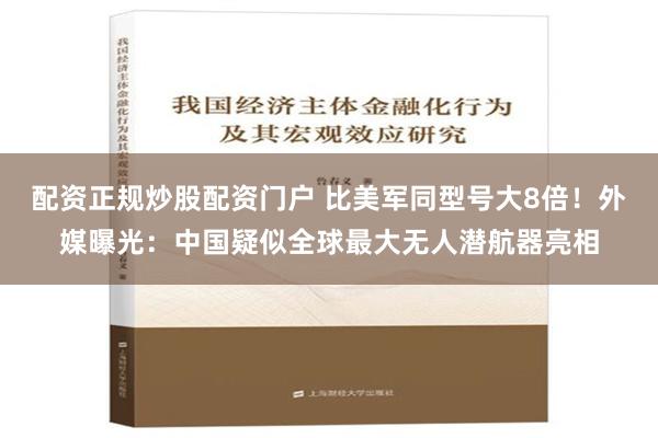 配资正规炒股配资门户 比美军同型号大8倍！外媒曝光：中国疑似全球最大无人潜航器亮相